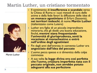 Martin Luther, un cristiano tormentato
                   Il sentimento di insofferenza e scandalo verso
                    la Chiesa di Roma e i suoi metodi di cura delle
                    anime e della fede favorì la diffusione delle idee di
                    un monaco agostiniano di Erfurt (Sassonia),
                    nei territori tedeschi, di nome Martin Luther
                    (italianizzato come Lutero)
                   Luther era figlio di un piccolo imprenditore
                    minerario, che gli diede una buona educazione,
                    finché, mentre stava frequentando
                    l’università di giurisprudenza, sentì la
                    vocazione al monachesimo e entrò
                    nell’ordine degli agostiniani
                   Fin dagli anni dell’entrata in convento Luther era
                    angosciato dall’idea del peccato
                   L’uomo pecca spesso e si dimentica della colpa
Martin Luther       commessa
                   A sua volta la legge divina era così perfetta
                    che l’uomo, creatura imperfetta nata con il
                    peccato originale, non avrebbe potuto
                    adeguarsi alla sua perfezione
 