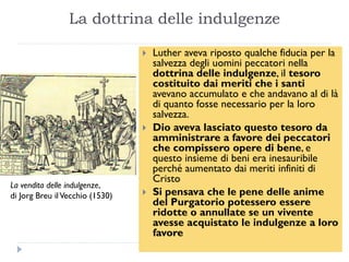 La dottrina delle indulgenze

                                    Luther aveva riposto qualche fiducia per la
                                     salvezza degli uomini peccatori nella
                                     dottrina delle indulgenze, il tesoro
                                     costituito dai meriti che i santi
                                     avevano accumulato e che andavano al di là
                                     di quanto fosse necessario per la loro
                                     salvezza.
                                    Dio aveva lasciato questo tesoro da
                                     amministrare a favore dei peccatori
                                     che compissero opere di bene, e
                                     questo insieme di beni era inesauribile
                                     perché aumentato dai meriti infiniti di
                                     Cristo
La vendita delle indulgenze,
di Jorg Breu il Vecchio (1530)      Si pensava che le pene delle anime
                                     del Purgatorio potessero essere
                                     ridotte o annullate se un vivente
                                     avesse acquistato le indulgenze a loro
                                     favore
 