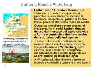 Luther a Roma e Witterberg
                                Luther nel 1511 andò a Roma e qui
                                 visitò santuari, venerò reliquie, salì in
                                 ginocchio la Scala santa, che secondo la
                                 tradizione era quella del palazzo di Ponzio
                                 Pilato, percorsa allo stesso modo da Cristo
                                Questi atti avrebbero dovuto procurargli
                                 indulgenze, ma in realtà Luther rimase
                                 deluso dal mercato del sacro che vide
                                 a Roma e cominciò a dubitare anche
Witterberg, localizzazione       della dottrina delle indulgenze
e panorama della città al       Tornato in Germania, continuò nei suoi
tempo di Martin Luther           tormenti, fino a che il suo superiore, von
                                 Staupitz, lo mandò a Witterberg, dove
                                 esisteva un’università, per distoglierlo
                                 dall’ossessione del peccato. spingendolo a
                                 approfondire gli studi teologici
                                A Witterberg, Luther divenne dottore in
                                 teologia e cominciò a tenere le prime lezioni
 