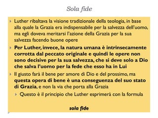 Sola fide
   Luther ribaltava la visione tradizionale della teologia, in base
    alla quale la Grazia era indispensabile per la salvezza dell’uomo,
    ma egli doveva meritarsi l’azione della Grazia per la sua
    salvezza facendo buone opere
   Per Luther, invece, la natura umana è intrinsecamente
    corrotta dal peccato originale e quindi le opere non
    sono decisive per la sua salvezza, che si deve solo a Dio
    che salva l’uomo per la fede che esso ha in Lui
   Il giusto farà il bene per amore di Dio e del prossimo, ma
    questa opera di bene è una conseguenza del suo stato
    di Grazia, e non la via che porta alla Grazia
      Questo è il principio che Luther esprimerà con la formula


                               sola fide
 