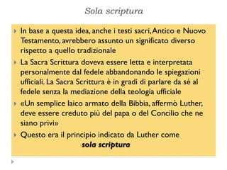 Sola scriptura

   In base a questa idea, anche i testi sacri, Antico e Nuovo
    Testamento, avrebbero assunto un significato diverso
    rispetto a quello tradizionale
   La Sacra Scrittura doveva essere letta e interpretata
    personalmente dal fedele abbandonando le spiegazioni
    ufficiali. La Sacra Scrittura è in gradi di parlare da sé al
    fedele senza la mediazione della teologia ufficiale
   «Un semplice laico armato della Bibbia, affermò Luther,
    deve essere creduto più del papa o del Concilio che ne
    siano privi»
   Questo era il principio indicato da Luther come
                          sola scriptura
 