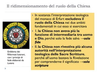 Il ridimensionamento del ruolo della Chiesa

                         In sostanza l’interpretazione teologica
                          del monaco di Erfurt escludeva il
                          ruolo della Chiesa nei due ambiti
                          fondamentali in cui esso si esercitava
                         1. la Chiesa non aveva più la
                          funzione di intermediaria tra uomo
                          e Dio, perché solo la fede salva →sola
                          fide
                         II. la Chiesa non rivestiva più alcuna
Emblema dei               autorità nell’interpretazione
Riformati luterani,       teologica delle Sacre Scritture,
con i principi di         perché all’uomo bastava la Rivelazione
fede elaborati da
Lutero                    per comprenderne il significato →sola
                          scriptura
 