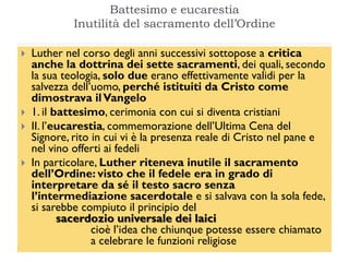 Battesimo e eucarestia
             Inutilità del sacramento dell‟Ordine

   Luther nel corso degli anni successivi sottopose a critica
    anche la dottrina dei sette sacramenti, dei quali, secondo
    la sua teologia, solo due erano effettivamente validi per la
    salvezza dell’uomo, perché istituiti da Cristo come
    dimostrava il Vangelo
   1. il battesimo, cerimonia con cui si diventa cristiani
   II. l’eucarestia, commemorazione dell’Ultima Cena del
    Signore, rito in cui vi è la presenza reale di Cristo nel pane e
    nel vino offerti ai fedeli
   In particolare, Luther riteneva inutile il sacramento
    dell’Ordine: visto che il fedele era in grado di
    interpretare da sé il testo sacro senza
    l’intermediazione sacerdotale e si salvava con la sola fede,
    si sarebbe compiuto il principio del
           sacerdozio universale dei laici
                  cioè l’idea che chiunque potesse essere chiamato
                  a celebrare le funzioni religiose
 