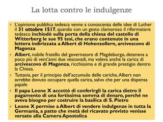 La lotta contro le indulgenze
   L’opinione pubblica tedesca venne a conoscenza delle idee di Luther
    il 31 ottobre 1517, quando con un gesto clamoroso il riformatore
    tedesco inchiodò sulla porta della chiesa del castello di
    Witterberg le sue 95 tesi, che erano contenute in una
    lettera indirizzata a Albert di Hohenzollern, arcivescovo di
    Magonza
   Albert, nobile fratello del governatore di Magdeburgo, deteneva a
    poco più di vent’anni due vescovadi, ma voleva anche la carica di
    arcivescovo di Magonza, ricchissima e di grande prestigio dentro
    la Chiesa.
   Tuttavia, per il principio dell’accumulo delle cariche, Albert non
    avrebbe dovuto occupare quella carica, salvo che per una dispensa
    papale
   Il papa Leone X accettò di conferirgli la carica dietro il
    pagamento di una fortissima somma di denaro, perché ne
    aveva bisogno per costruire la basilica di S. Pietro
   Leone X permise a Albert di vendere indulgenze in tutta la
    Germania, a patto che metà del ricavato previsto venisse
    versato alla Camera Apostolica
 