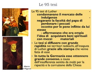 Le 95 tesi
             Le 95 tesi di Luther                            -
                 condannavano il mercato delle
                     indulgenze                              -
                 negavano la facoltà del papa di
                     perdonare i peccati
                     eccetto per le pene inflitte da lui
                 stesso
                     - affermavano che era empia
                 l’idea di acquistare beni spirituali
                 con mezzi          materiali
              Le tesi si diffusero con grande
               rapidità nei territori tedeschi, all’insaputa
               di Luther, grazie alla stampa che venne
               fatta di esse
              In tutta la Germania esse ottennero
               grande consenso, a causa
               dell’insofferenza sentita da molti per la
  Alberto      rapacità e la corruzione della Chiesa
di Magonza
 