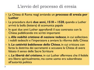 L‟avvio del processo di eresia
   La Chiesa di Roma reagì avviando un processo di eresia per
    Luther
   La procedura durò due anni, 1518 – 1520, quando a Luther
    arrivò la bolla (lettera) di scomunica papale
   In quei due anni Luther approfondì il suo contrasto con la
    Chiesa pubblicando tre scritti importanti
   a. Alla nobiltà cristiana di nazione tedesca, in cui sollecitava
    i nobili tedeschi e l’imperatore a avviare la riforma della Chiesa
   b. La cattività babilonese della Chiesa, in cui criticava con
    forza la dottrina dei sacramenti e accusava la Chiesa di avere
    falsato il senso delle Sacre Scritture
   c. La libertà del cristiano, in cui Luther affermava che il fedele
    era libero spiritualmente, ma come uomo era subordinato
    all’autorità politica
 