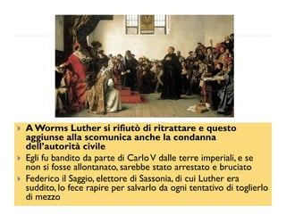    A Worms Luther si rifiutò di ritrattare e questo
    aggiunse alla scomunica anche la condanna
    dell’autorità civile
   Egli fu bandito da parte di Carlo V dalle terre imperiali, e se
    non si fosse allontanato, sarebbe stato arrestato e bruciato
   Federico il Saggio, elettore di Sassonia, di cui Luther era
    suddito, lo fece rapire per salvarlo da ogni tentativo di toglierlo
    di mezzo
 