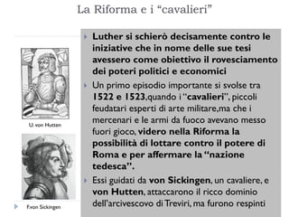 La Riforma e i “cavalieri”

                      Luther si schierò decisamente contro le
                       iniziative che in nome delle sue tesi
                       avessero come obiettivo il rovesciamento
                       dei poteri politici e economici
                      Un primo episodio importante si svolse tra
                       1522 e 1523,quando i “cavalieri”, piccoli
                       feudatari esperti di arte militare,ma che i
 U. von Hutten
                       mercenari e le armi da fuoco avevano messo
                       fuori gioco, videro nella Riforma la
                       possibilità di lottare contro il potere di
                       Roma e per affermare la “nazione
                       tedesca”.
                      Essi guidati da von Sickingen, un cavaliere, e
                       von Hutten, attaccarono il ricco dominio
F.von Sickingen        dell’arcivescovo di Treviri, ma furono respinti
 