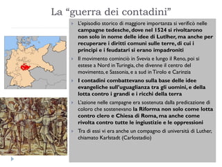 La “guerra dei contadini”
       L’episodio storico di maggiore importanza si verificò nelle
        campagne tedesche, dove nel 1524 si rivoltarono
        non solo in nome delle idee di Lutlher, ma anche per
        recuperare i diritti comuni sulle terre, di cui i
        principi e i feudatari si erano impadroniti
       Il movimento cominciò in Svevia e lungo il Reno, poi si
        estese a Nord in Turingia, che divenne il centro del
        movimento, e Sassonia, e a sud in Tirolo e Carinzia
       I contadini combattevano sulla base delle idee
        evangeliche sull’uguaglianza tra gli uomini, e della
        lotta contro i grandi e i ricchi della terra
       L’azione nelle campagne era sostenuta dalla predicazione di
        coloro che sostenevano la Riforma non solo come lotta
        contro clero e Chiesa di Roma, ma anche come
        rivolta contro tutte le ingiustizie e le oppressioni
       Tra di essi vi era anche un compagno di università di Luther,
        chiamato Karlstadt (Carlostadio)
 