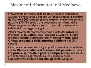 Movimenti riformatori nel Medioevo

   I movimenti di riforma della chiesa cristiana in Occidente
    assunsero importanza e ebbero un forte seguito a partire
    dall’anno 1000, quando ebbero origine i movimenti come la
    patarìa (XI-XII secolo), che proponeva un ritorno della
    Chiesa troppo mondana e secolarizzata alla purezza e alla
    fedeltà del messaggio evangelico
   Alcuni movimenti riformatori, come quello dei càtari (in
    Provenza) e dei valdesi (tra Piemonte e Svizzera) furono
    dichiarati eretici e perseguitati violentemente dalla
    Chiesa cristiana e dalle autorità politiche nel XIII
    secolo
   Ciò che accomunava tutte i gruppi riformatori era la richiesta
    che la Chiesa cristiana si liberasse dal pesante intreccio
    tra potere spirituale e potere temporale che nei secoli si
    era rafforzato e approfondito, e che appariva come
    assolutamente antitetico rispetto agli ideali evangelici
 