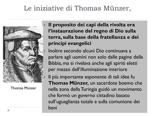 Le iniziative di Thomas Münzer,

                   Il proposito dei capi della rivolta era
                    l’instaurazione del regno di Dio sulla
                    terra, sulla base della fratellanza e dei
                    principi evangelici
                   Inoltre secondo alcuni Dio continuava a
                    parlare agli uomini non solo dalle pagine della
                    Bibbia, ma si rivelava anche agli spiriti eletti
                    per mezzo dell’illuminazione interiore
                   Il più importante esponente di tali idee fu
                    Thomas Münzer, un sacerdote boemo che
Thomas Münzer       nella zona della Turingia guidò un movimento
                    che formò un governo cittadino basato
                    sull’uguaglianza totale e sulla comunione dei
                    beni
 