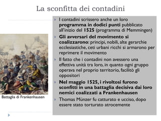 La sconfitta dei contadini
                                I contadini scrissero anche un loro
                                 programma in dodici punti pubblicato
                                 all’inizio del 1525 (programma di Memmingen)
                                Gli avversari del movimento si
                                 coalizzarono: principi, nobili, alte gerarchie
                                 ecclesiastiche, ceti urbani ricchi si armarono per
                                 reprimere il movimento
                                Il fatto che i contadini non avessero una
                                 effettiva unità tra loro, in quanto ogni gruppo
                                 operava nel proprio territorio, facilitò gli
                                 oppositori
                                Nel maggio 1525, i rivoltosi furono
                                 sconfitti in una battaglia decisiva dai loro
                                 nemici coalizzati a Frankenhausen
Battaglia di Frankenhausen
                                Thomas Münzer fu catturato e ucciso, dopo
                                 essere stato torturato atrocemente
 