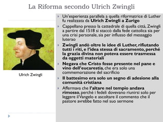 La Riforma secondo Ulrich Zwingli
                    Un’esperienza parallela a quella riformatrice di Luther
                     fu realizzata da Ulrich Zwingli a Zurigo
                    Cappellano presso la cattedrale di quella città, Zwingli
                     a partire dal 1518 si staccò dalla fede cattolica sia per
                     una crisi personale, sia per influsso del messaggio
                     luterao
                    Zwingli andò oltre le idee di Luther, rifiutando
                     tutti i riti, e l’idea stessa di sacramento, perché
                     la grazia divina non poteva essere trasmessa
                     da oggetti materiali
                    Negava che Cristo fosse presente nel pane e
                     vino dell’eucarestia, che era solo una
Ulrich Zwingli
                     commemorazione del sacrificio
                    Il battesimo era solo un segno di adesione alla
                     comunità cristiana
                    Affermava che l’altare nel tempio andava
                     rimosso, perché i fedeli dovevano riunirsi solo per
                     leggere il Vangelo e ascoltare il commento che il
                     pastore avrebbe fatto nel suo sermone
 