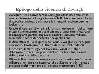 Epilogo della vicenda di Zwingli
   Zwingli riuscì a convincere il Consiglio cittadino a abolire la
    messa, riformare la liturgia, imporre la Bibbia come unica fonte
    di autorità religiosa e eliminare la immagini religiose perché
    idolatriche
   Grazie all’opera di Zwingli la Riforma si estese in molti cantoni
    svizzeri, anche se non in quelli più importanti, che rifiutarono
    di appoggiarlo perché esigeva di abolire il servizio militare
    mercenario, fonte di ricchezza per quelle zone
   In difficoltà a causa di questa divisione, Zwingli e i suoi seguaci
    cercarono il sostegno di Luther e dei suoi fedeli tedeschi
   L’incontro di Marburgo del 1529 tra Zwingli e Luther
    determinò tuttavia una profonda frattura tra i due, a causa
    della questione dell’eucarestia
   Gli zwingliani rimasero sempre più isolati e subirono l’attacco
    militare di un esercito cattolico che a Zurigo entrò in città e
    provocò molti morti tra cui lo stesso riformatore (1531)
 