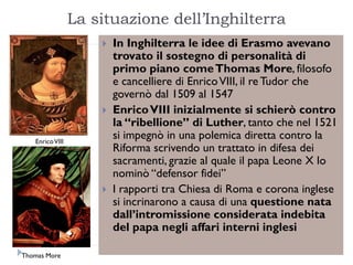 La situazione dell‟Inghilterra
                        In Inghilterra le idee di Erasmo avevano
                         trovato il sostegno di personalità di
                         primo piano come Thomas More, filosofo
                         e cancelliere di Enrico VIII, il re Tudor che
                         governò dal 1509 al 1547
                        Enrico VIII inizialmente si schierò contro
                         la “ribellione” di Luther, tanto che nel 1521
   Enrico VIII
                         si impegnò in una polemica diretta contro la
                         Riforma scrivendo un trattato in difesa dei
                         sacramenti, grazie al quale il papa Leone X lo
                         nominò “defensor fidei”
                        I rapporti tra Chiesa di Roma e corona inglese
                         si incrinarono a causa di una questione nata
                         dall’intromissione considerata indebita
                         del papa negli affari interni inglesi

Thomas More
 