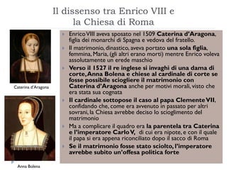 Il dissenso tra Enrico VIII e
                           la Chiesa di Roma
                          Enrico VIII aveva sposato nel 1509 Caterina d’Aragona,
                           figlia dei monarchi di Spagna e vedova del fratello.
                          Il matrimonio, dinastico, aveva portato una sola figlia,
                           femmina, Maria, (gli altri erano morti) mentre Enrico voleva
                           assolutamente un erede maschio
                          Verso il 1527 il re inglese si invaghì di una dama di
                           corte, Anna Bolena e chiese al cardinale di corte se
                           fosse possibile sciogliere il matrimonio con
Caterina d’Aragona         Caterina d’Aragona anche per motivi morali, visto che
                           era stata sua cognata
                          Il cardinale sottopose il caso al papa Clemente VII,
                           confidando che, come era avvenuto in passato per altri
                           sovrani, la Chiesa avrebbe deciso lo scioglimento del
                           matrimonio
                          Ma a complicare il quadro era la parentela tra Caterina
                           e l’imperatore Carlo V, di cui era nipote, e con il quale
                           il papa si era appena riconciliato dopo il sacco di Roma
                          Se il matrimonio fosse stato sciolto, l’imperatore
                           avrebbe subito un’offesa politica forte

 Anna Bolena
 