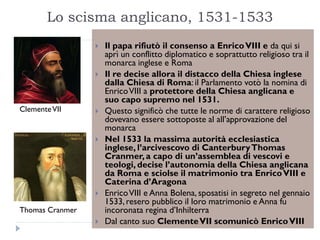 Lo scisma anglicano, 1531-1533
                    Il papa rifiutò il consenso a Enrico VIII e da qui si
                     aprì un conflitto diplomatico e soprattutto religioso tra il
                     monarca inglese e Roma
                    Il re decise allora il distacco della Chiesa inglese
                     dalla Chiesa di Roma: il Parlamento votò la nomina di
                     Enrico VIII a protettore della Chiesa anglicana e
                     suo capo supremo nel 1531.
Clemente VII        Questo significò che tutte le norme di carattere religioso
                     dovevano essere sottoposte al all’approvazione del
                     monarca
                    Nel 1533 la massima autorità ecclesiastica
                     inglese, l’arcivescovo di Canterbury Thomas
                     Cranmer, a capo di un’assemblea di vescovi e
                     teologi, decise l’autonomia della Chiesa anglicana
                     da Roma e sciolse il matrimonio tra Enrico VIII e
                     Caterina d’Aragona
                    Enrico VIII e Anna Bolena, sposatisi in segreto nel gennaio
                     1533, resero pubblico il loro matrimonio e Anna fu
Thomas Cranmer       incoronata regina d’Inhilterra
                    Dal canto suo Clemente VII scomunicò Enrico VIII
 