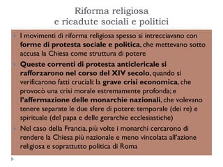 Riforma religiosa
               e ricadute sociali e politici
   I movimenti di riforma religiosa spesso si intrecciavano con
    forme di protesta sociale e politica, che mettevano sotto
    accusa la Chiesa come struttura di potere
   Queste correnti di protesta anticlericale si
    rafforzarono nel corso del XIV secolo, quando si
    verificarono fatti cruciali: la grave crisi economica, che
    provocò una crisi morale estremamente profonda; e
    l’affermazione delle monarchie nazionali, che volevano
    tenere separate le due sfere di potere: temporale (dei re) e
    spirituale (del papa e delle gerarchie ecclesiastiche)
   Nel caso della Francia, più volte i monarchi cercarono di
    rendere la Chiesa più nazionale e meno vincolata all’azione
    religiosa e soprattutto politica di Roma
 