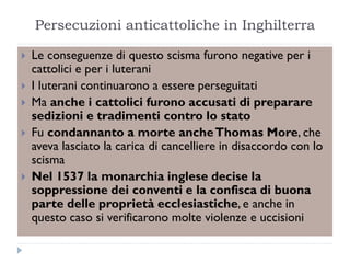 Persecuzioni anticattoliche in Inghilterra

   Le conseguenze di questo scisma furono negative per i
    cattolici e per i luterani
   I luterani continuarono a essere perseguitati
   Ma anche i cattolici furono accusati di preparare
    sedizioni e tradimenti contro lo stato
   Fu condannanto a morte anche Thomas More, che
    aveva lasciato la carica di cancelliere in disaccordo con lo
    scisma
   Nel 1537 la monarchia inglese decise la
    soppressione dei conventi e la confisca di buona
    parte delle proprietà ecclesiastiche, e anche in
    questo caso si verificarono molte violenze e uccisioni
 