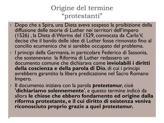 Origine del termine
                       “protestanti”
   Dopo che a Spira, una Dieta aveva sospeso la proibizione della
    diffusione delle teorie di Luther nei territori dell’impero
    (1526) , la Dieta di Worms del 1529, convocata da Carlo V,
    decise che il bando delle idee di Luther fosse rinnovato fino al
    concilio ecumenico che si sarebbe occupato del problema.
   I principi della Germania, in particolare Federico di Sassonia,
    che sostenevano la Riforma di Luther redassero un
    documento comune che dichiarava come inviolabili i diritti
    della coscienza e della parola di Dio, di cui i principi
    avrebbero garantito la libera predicazione nel Sacro Romano
    Impero.
   Il documento iniziava con la parola protestamur, cioè
    'dichiariamo solennemente', e questo termine indicò da
    allora le chiese che ebbero fondamento ed origine dalla
    riforma protestante, e il cui diritto di esistenza veniva
    riconosciuto proprio grazie a quel protestamur.
 