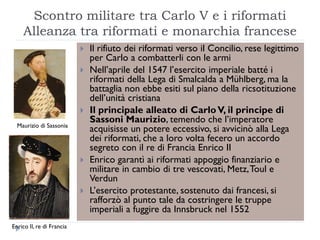 Scontro militare tra Carlo V e i riformati
    Alleanza tra riformati e monarchia francese
                              Il rifiuto dei riformati verso il Concilio, rese legittimo
                               per Carlo a combatterli con le armi
                              Nell’aprile del 1547 l’esercito imperiale batté i
                               riformati della Lega di Smalcalda a Mühlberg, ma la
                               battaglia non ebbe esiti sul piano della ricsotituzione
                               dell’unità cristiana
                              Il principale alleato di Carlo V, il principe di
                               Sassoni Maurizio, temendo che l’imperatore
  Maurizio di Sassonia
                               acquisisse un potere eccessivo, si avvicinò alla Lega
                               dei riformati, che a loro volta fecero un accordo
                               segreto con il re di Francia Enrico II
                              Enrico garantì ai riformati appoggio finanziario e
                               militare in cambio di tre vescovati, Metz, Toul e
                               Verdun
                              L’esercito protestante, sostenuto dai francesi, si
                               rafforzò al punto tale da costringere le truppe
                               imperiali a fuggire da Innsbruck nel 1552
Enrico II, re di Francia
 