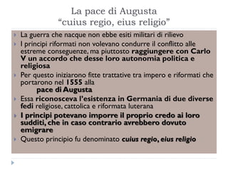 La pace di Augusta
                “cuius regio, eius religio”
   La guerra che nacque non ebbe esiti militari di rilievo
   I principi riformati non volevano condurre il conflitto alle
    estreme conseguenze, ma piuttosto raggiungere con Carlo
    V un accordo che desse loro autonomia politica e
    religiosa
   Per questo iniziarono fitte trattative tra impero e riformati che
    portarono nel 1555 alla
          pace di Augusta
   Essa riconosceva l’esistenza in Germania di due diverse
    fedi religiose, cattolica e riformata luterana
   I principi potevano imporre il proprio credo ai loro
    sudditi, che in caso contrario avrebbero dovuto
    emigrare
   Questo principio fu denominato cuius regio, eius religio
 