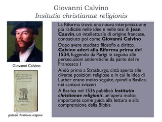 Giovanni Calvino
                        Insitutio christianae religionis
                                      La Riforma trovò una nuova interpretazione
                                       più radicale nelle idee e nelle tesi di Jean
                                       Cauvin, un intellettuale di origine francese,
                                       conosciuto poi come Giovanni Calvino
                                      Dopo avere studiato filosofia e diritto,
                                       Calvino aderì alla Riforma prima del
                                       1534, fuggendo da Parigi in seguito alle
                                       persecuzioni antieretiche da parte del re
   Giovanni Calvino                    Francesco I
                                      Andò prima a Strasburgo, città aperta alle
                                       diverse posizioni religiose e in cui le idee di
                                       Luther erano molto seguite, quindi a Basilea,
                                       nei cantoni svizzeri
                                      A Basilea nel 1536 pubblicò Institutio
                                       christianae religionis, un’opera molto
                                       importante come guida alla lettura e alla
                                       comprensione della Bibbia
Instiutio christianae religionis
 