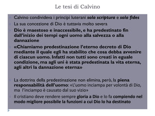 Le tesi di Calvino
   Calvino condivideva i principi luterani sola scriptura e sola fides
   La sua concezione di Dio è tuttavia molto severa
   Dio è maestoso e inaccessibile, e ha predestinato fin
    dall’inizio dei tempi ogni uomo alla salvezza o alla
    dannazione
   «Chiamiamo predestinazione l’eterno decreto di Dio
    mediante il quale egli ha stabilito che cosa debba avvenire
    di ciascun uomo. Infatti non tutti sono creati in eguale
    condizione, ma agli uni è stata predestinata la vita eterna,
    agli altri la dannazione eterna»

   La dottrina della predestinazione non elimina, però, la piena
    responsabilità dell’uomo: «L’uomo inciampa per volontà di Dio,
    ma l’inciampo è causato dal suo vizio»
   Il cristiano deve rendere sempre gloria a Dio e lo fa compiendo nel
    modo migliore possibile la funzioni a cui Dio lo ha destinato
 