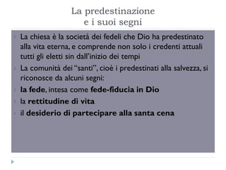 La predestinazione
                       e i suoi segni
   La chiesa è la società dei fedeli che Dio ha predestinato
    alla vita eterna, e comprende non solo i credenti attuali
    tutti gli eletti sin dall’inizio dei tempi
   La comunità dei “santi”, cioè i predestinati alla salvezza, si
    riconosce da alcuni segni:
   la fede, intesa come fede-fiducia in Dio
   la rettitudine di vita
   il desiderio di partecipare alla santa cena
 