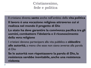 Cristianesimo,
                        fede e politica

   Il cristiano diventa santo anche nell’ambito della vita politica
   Il lavoro è una vocazione religiosa attraverso cui si
    realizza nel mondo il progetto di Dio
   Lo stato ha deve garantire la convivenza pacifica tra gli
    uomini, combattere l’idolatria e il riconoscimento
    della vera religione
   I cristiani devono partecipare alla vita pubblica e obbedire
    alle autorità, a meno che esse non siano avverse alla parola
    di Dio
   Se le autorità non rispettassero la parola di Dio, la
    resistenza sarebbe inevitabile, anche una resistenza
    violenta
 