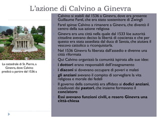 L‟azione di Calvino a Ginevra
                                    Calvino si stabilì dal 1536 a Ginevra, dove era presente
                                     Guillaume Farel, che era stato sostenitore di Zwingli
                                    Farel spinse Calvino a rimanere a Ginevra, che diventò il
                                     centro della sua azione religiosa
                                    Ginevra era una città nella quale dal 1533 lòe autorità
                                     cittadine avevano deciso la libertà di coscienza e che per
                                     questo era stata assediata dal duca di Savoia, che aiutava il
                                     vescovo cattolico a riconquistarla.
                                    Nel 1536 Ginevra fu liberata dall’assedio e divenne una
                                     città riformata
                                    Qui Calvino organizzò la comunità ispirata alle sue idee:
La cattedrale di St. Pierre, a      i dottori erano responsabili dell’insegnamento
   Ginevra, dove Calvino
predicò a partire dal 1536 a        i diaconi si dovevano occupare di poveri e malati
                                    gli anziani avevano il compito di sorvegliare la vita
                                     religiosa e morale dei fedeli
                                    Il governo della comunità era affidato ai dodici anziani,
                                     coadiuvati dai pastori, che insieme formavano il
                                     concistoro
                                    Essi avevano funzioni civili, e resero Ginevra una
                                     città-chiesa
 