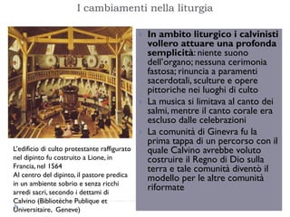 I cambiamenti nella liturgia

                                                 In ambito liturgico i calvinisti
                                                  vollero attuare una profonda
                                                  semplicità: niente suono
                                                  dell’organo; nessuna cerimonia
                                                  fastosa; rinuncia a paramenti
                                                  sacerdotali, sculture e opere
                                                  pittoriche nei luoghi di culto
                                                 La musica si limitava al canto dei
                                                  salmi, mentre il canto corale era
                                                  escluso dalle celebrazioni
                                                 La comunità di Ginevra fu la
                                                  prima tappa di un percorso con il
L’edificio di culto protestante raffigurato       quale Calvino avrebbe voluto
nel dipinto fu costruito a Lione, in              costruire il Regno di Dio sulla
Francia, nel 1564                                 terra e tale comunità diventò il
Al centro del dipinto, il pastore predica
                                                  modello per le altre comunità
in un ambiente sobrio e senza ricchi
arredi sacri, secondo i dettami di
                                                  riformate
Calvino (Bibliotèche Publique et
Universitaire, Geneve)
 