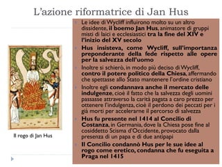 L‟azione riformatrice di Jan Hus
                        Le idee di Wycliff influirono molto su un altro
                         dissidente, il boemo Jan Hus, animatore di gruppi
                         misti di laici e ecclesiastici tra la fine del XIV e
                         l’inizio del XV secolo
                        Hus insisteva, come Wycliff, sull’importanza
                         preponderante della fede rispetto alle opere
                         per la salvezza dell’uomo
                        Inoltre si schierò, in modo più deciso di Wycliff,
                         contro il potere politico della Chiesa, affermando
                         che spettasse allo Stato mantenere l’ordine cristiano
                        Inoltre egli condannava anche il mercato delle
                         indulgenze, cioè il fatto che la salvezza degli uomini
                         passasse attraverso la carità pagata a caro prezzo per
                         ottenere l’indulgenza, cioè il perdono dei peccati per i
                         già morti per accelerarne il percorso di salvezza
                        Hus fu presente nel 1414 al Concilio di
                         Costanza, in Germania, dove la Chiesa pose fine al
                         cosiddetto Scisma d’Occidente, provocato dalla
Il rogo di Jan Hus       presenza di un papa e di due antipapi
                        Il Concilio condannò Hus per le sue idee al
                         rogo come eretico, condanna che fu eseguita a
                         Praga nel 1415
 
