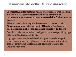 Il movimento della Devotio moderna

   Le iniziative riformatrici non si interruppero, anche se fino
    alla fine del XV secolo nessuna di esse assunse un
    carattere apertamente condannato dalla Chiesa come
    eretico
   Ebbe un particolare seguito il movimento chiamato della
    Devotio moderna, che nacque in Olanda a fine Trecento e
    poi si espanse nelle Fiandre e nei territori tedeschi
   Esso basava la sua esperienza religiosa, che si svolgeva in gruppi
    di laici, sull’imitazione di Cristo
   Il gruppo praticava il modello di vita proposto dai Vangeli:
    lavoro in comune, raccoglimento e meditazione sui testi sacri
    erano i cardini dell’esistenza nelle comunità ispirate alla
    Devotio moderna
 