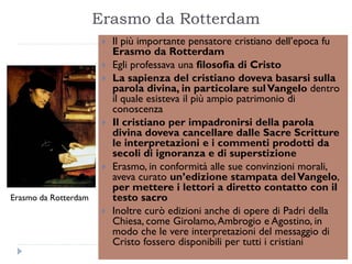 Erasmo da Rotterdam
                          Il più importante pensatore cristiano dell’epoca fu
                           Erasmo da Rotterdam
                          Egli professava una filosofia di Cristo
                          La sapienza del cristiano doveva basarsi sulla
                           parola divina, in particolare sul Vangelo dentro
                           il quale esisteva il più ampio patrimonio di
                           conoscenza
                          Il cristiano per impadronirsi della parola
                           divina doveva cancellare dalle Sacre Scritture
                           le interpretazioni e i commenti prodotti da
                           secoli di ignoranza e di superstizione
                          Erasmo, in conformità alle sue convinzioni morali,
                           aveva curato un’edizione stampata del Vangelo,
                           per mettere i lettori a diretto contatto con il
Erasmo da Rotterdam        testo sacro
                          Inoltre curò edizioni anche di opere di Padri della
                           Chiesa, come Girolamo, Ambrogio e Agostino, in
                           modo che le vere interpretazioni del messaggio di
                           Cristo fossero disponibili per tutti i cristiani
 