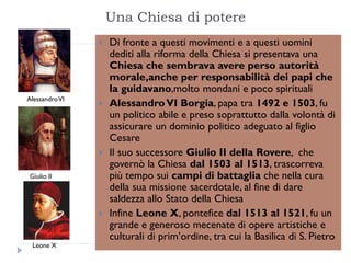 Una Chiesa di potere
                   Di fronte a questi movimenti e a questi uomini
                    dediti alla riforma della Chiesa si presentava una
                    Chiesa che sembrava avere perso autorità
                    morale,anche per responsabilità dei papi che
                    la guidavano,molto mondani e poco spirituali
Alessandro VI
                   Alessandro VI Borgia, papa tra 1492 e 1503, fu
                    un politico abile e preso soprattutto dalla volontà di
                    assicurare un dominio politico adeguato al figlio
                    Cesare
                   Il suo successore Giulio II della Rovere, che
                    governò la Chiesa dal 1503 al 1513, trascorreva
Giulio II           più tempo sui campi di battaglia che nella cura
                    della sua missione sacerdotale, al fine di dare
                    saldezza allo Stato della Chiesa
                   Infine Leone X, pontefice dal 1513 al 1521, fu un
                    grande e generoso mecenate di opere artistiche e
                    culturali di prim’ordine, tra cui la Basilica di S. Pietro
 Leone X
 