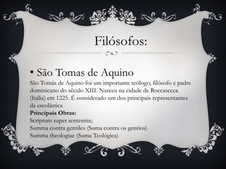 Filósofos: 
• São Tomas de Aquino 
São Tomás de Aquino foi um importante teólogo, filósofo e padre 
dominicano do século XIII. Nasceu na cidade de Roccasecca 
(Itália) em 1225. É considerado um dos principais representantes 
da escolástica 
Principais Obras: 
Scriptum super sententiis; 
Summa contra gentiles (Suma contra os gentios) 
Summa theologiae (Suma Teológica) 
 