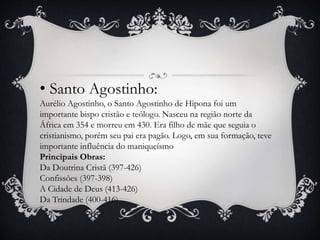 • Santo Agostinho: 
Aurélio Agostinho, o Santo Agostinho de Hipona foi um 
importante bispo cristão e teólogo. Nasceu na região norte da 
África em 354 e morreu em 430. Era filho de mãe que seguia o 
cristianismo, porém seu pai era pagão. Logo, em sua formação, teve 
importante influência do maniqueísmo 
Principais Obras: 
Da Doutrina Cristã (397-426) 
Confissões (397-398) 
A Cidade de Deus (413-426) 
Da Trindade (400-416) 
