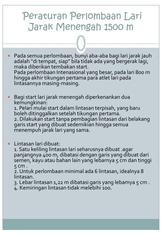 Peraturan Perlombaan Lari
Jarak Menengah 1500 m
 Pada semua perlombaan, bunyi aba-aba bagi lari jarak jauh
adalah “di tempat, siap” bila tidak ada yang bergerak lagi,
maka diberikan tembakan start.
Pada perlombaan Intenasional yang besar, pada lari 800 m
hingga akhir tikungan pertama para atlet lari pada
lintasannya masing-masing.
 Bagi start lari jarak menengah diperkenankan dua
kemungkinan:
1. Pelari mulai start dalam lintasan terpisah, yang baru
boleh ditinggalkan setelah tikungan pertama.
2. Dilakukan start tanpa pembagian lintasan dari belakang
garis start yang dibuat sedemikian hingga semua
menempuh jarak lari yang sama.
 Lintasan lari dibuat:
1. Satu keliling lintasan lari seharusnya dibuat .agar
panjangnya 400 m, dibatasi dengan garis yang dibuat dari
semen, kayu atau bahan lain yang lebarnya 5 cm dan tinggi
5 cm .
2. Untuk perlombaan minimal ada 6 lintasan, idealnya 8
lintasan.
3. Lebar lintasan 1,22 m dibatasi garis yang lebamya 5 cm .
4. Kemiringan lintasan tidak melebihi 100.
 