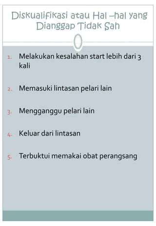 Diskualifikasi atau Hal –hal yang
Dianggap Tidak Sah
1. Melakukan kesalahan start lebih dari 3
kali
2. Memasuki lintasan pelari lain
3. Mengganggu pelari lain
4. Keluar dari lintasan
5. Terbuktui memakai obat perangsang
 