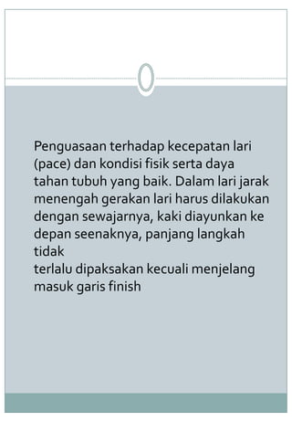 Penguasaan terhadap kecepatan lari
(pace) dan kondisi fisik serta daya
tahan tubuh yang baik. Dalam lari jarak
menengah gerakan lari harus dilakukan
dengan sewajarnya, kaki diayunkan ke
depan seenaknya, panjang langkah
tidak
terlalu dipaksakan kecuali menjelang
masuk garis finish
 