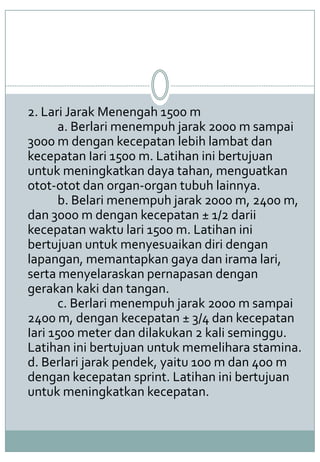 2. Lari Jarak Menengah 1500 m
a. Berlari menempuh jarak 2000 m sampai
3000 m dengan kecepatan lebih lambat dan
kecepatan Iari 1500 m. Latihan ini bertujuan
untuk meningkatkan daya tahan, menguatkan
otot-otot dan organ-organ tubuh lainnya.
b. Belari menempuh jarak 2000 m, 2400 m,
dan 3000 m dengan kecepatan ± 1/2 darii
kecepatan waktu lari 1500 m. Latihan ini
bertujuan untuk menyesuaikan diri dengan
lapangan, memantapkan gaya dan irama lari,
serta menyelaraskan pernapasan dengan
gerakan kaki dan tangan.
c. Berlari menempuh jarak 2000 m sampai
2400 m, dengan kecepatan ± 3/4 dan kecepatan
Iari 1500 meter dan dilakukan 2 kali seminggu.
Latihan ini bertujuan untuk memelihara stamina.
d. Berlari jarak pendek, yaitu 100 m dan 400 m
dengan kecepatan sprint. Latihan ini bertujuan
untuk meningkatkan kecepatan.
 