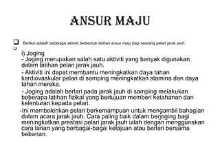 Ansur maju
 Berikut adalah beberapa aktiviti berbentuk latihan ansur maju bagi seorang pelari jarak jauh:

i) Joging
- Joging merupakan salah satu aktiviti yang banyak digunakan
dalam latihan pelari jarak jauh.
- Aktiviti ini dapat membantu meningkatkan daya tahan
kardiovaskular pelari di samping meningkatkan stamina dan daya
tahan mereka.
- Joging adalah berlari pada jarak jauh di samping melakukan
beberapa latihan fizikal yang bertujuan memberi ketahanan dan
kelenturan kepada pelari.
-Ini membolehkan pelari berkemampuan untuk mengambil bahagian
dalam acara jarak jauh. Cara paling baik dalam berjoging bagi
meningkatkan prestasi pelari jarak jauh ialah dengan menggunakan
cara larian yang berbagai-bagai kelajuan atau berlari bersama
bebanan.
 
