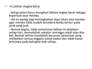 • ii) Latihan Angkat Berat
- Setiap pelari harus mengikuti latihan angkat berat sebagai
keperluan asas mereka.
- Hal ini pentig bagi meningkatkan daya tahan otot mereka
agar mereka tidak mudah tercedera ketika berlari pada
jarak yang jauh.
- Namun begitu, tidak semestinya latihan ini diadakan
setiap hari, memadailah sekadar seminggu sekali atau dua
kali. Bentuk latihan hendaklah berunsur pelaziman yang
melibatkan semua anggota tubuh badan dan tidak hanya
tertumpu pada bahagian kaki sahaja.
 