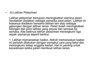 • iii) Latihan Pelaziman
Latihan pelaziman bertujuan meningkatkan stamina pelari
hendaklah diadakan sebagai persedia awal pelari. Latihan ini
biasanya diadakan bersama latihan lain atau sebagai
gabungan dengan latihan larian. Pelari boleh meningkatkan
bilangan dan jenis latihan yang sesuai dari semasa ke
semasa. Ada baiknya latihan pelaziman merangkumi tiga
aspek utamanya seperti berikut:
1. Latihan memanaskan badan. Aktiviti memanaskan badan
ini perlulah dilakukan dengan mengikut cara yang betul dan
merangkumi setiap anggota badan. Hal ini penting untuk
kecederaan ketika pelari membuat latihan larian.
 