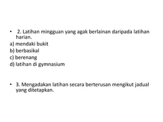 • 2. Latihan mingguan yang agak berlainan daripada latihan
harian.
a) mendaki bukit
b) berbasikal
c) berenang
d) latihan di gymnasium
• 3. Mengadakan latihan secara berterusan mengikut jadual
yang ditetapkan.
 