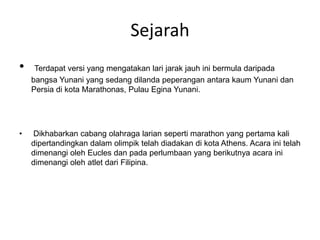 Sejarah
• Terdapat versi yang mengatakan lari jarak jauh ini bermula daripada
bangsa Yunani yang sedang dilanda peperangan antara kaum Yunani dan
Persia di kota Marathonas, Pulau Egina Yunani.
• Dikhabarkan cabang olahraga larian seperti marathon yang pertama kali
dipertandingkan dalam olimpik telah diadakan di kota Athens. Acara ini telah
dimenangi oleh Eucles dan pada perlumbaan yang berikutnya acara ini
dimenangi oleh atlet dari Filipina.
 