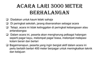 Acara Lari 3000 meter
berhalangan
 Diadakan untuk kaum lelaki sahaja
 Di peringkat sekolah, jarang disenaraikan sebagai acara
 Tetapi, acara ini tidak ketinggalan di peringkat kebangsaan atau
antarabangsa
 Dalam acara ini, peserta akan mengharung pelbagai halangan
seperti pagar kayu, melompat pagar biasa, melompat melepasi
kolam berair dan berlari
 Bagaimanapun, peserta yang ingin bergiat aktif dalam acara ini
perlu berlatih berlari 400 meter berpagar untuk meningkatkan teknik
dan kelajuan
 