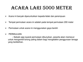 Acara Lari 5000 meter
 Acara ini banyak diperuntukkan kepada lelaki dan perempuan
 Tempat permulaan acara ini adalah pada tempat permulaan 200 meter
 Permulaan untuk acara ini menggunakan gaya berdiri
 PERMULAAN
- Sebaik saja isyarat permulaan dibunyikan, peserta akan memecut
untuk mengambil lorong paling dalam bagi mengelakkn penggunaan tenaga
yang berlebihan.
 