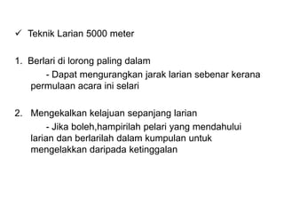  Teknik Larian 5000 meter
1. Berlari di lorong paling dalam
- Dapat mengurangkan jarak larian sebenar kerana
permulaan acara ini selari
2. Mengekalkan kelajuan sepanjang larian
- Jika boleh,hampirilah pelari yang mendahului
larian dan berlarilah dalam kumpulan untuk
mengelakkan daripada ketinggalan
 